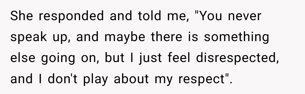 She responded and told me, "You never speak up, and maybe there is something else going on, but I just feel disrespected, and I don't play about my respect".