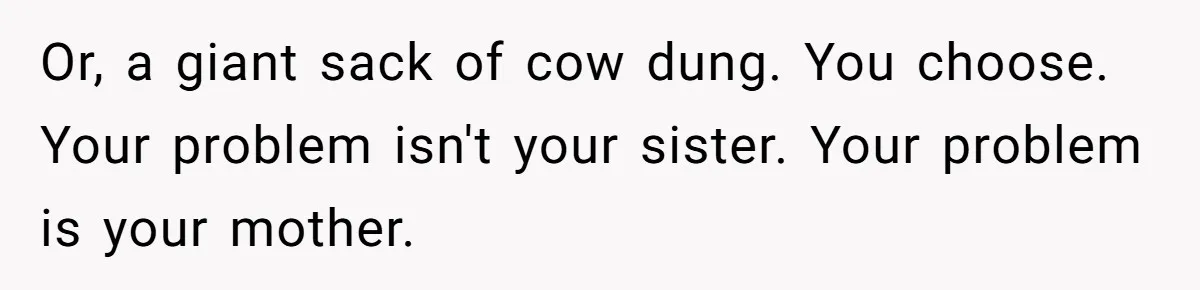 Or, a giant sack of cow dung. You choose. Your problem isn't your sister. Your problem is your mother.