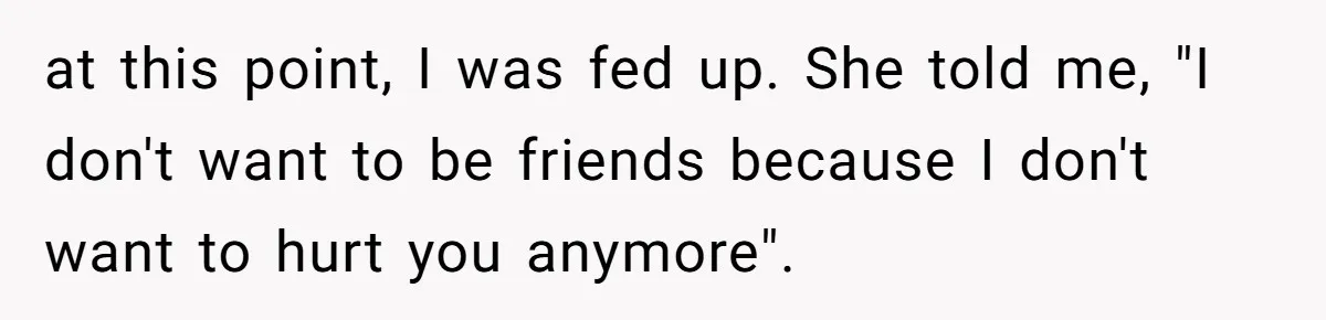 at this point, I was fed up. She told me, "I don't want to be friends because I don't want to hurt you anymore".