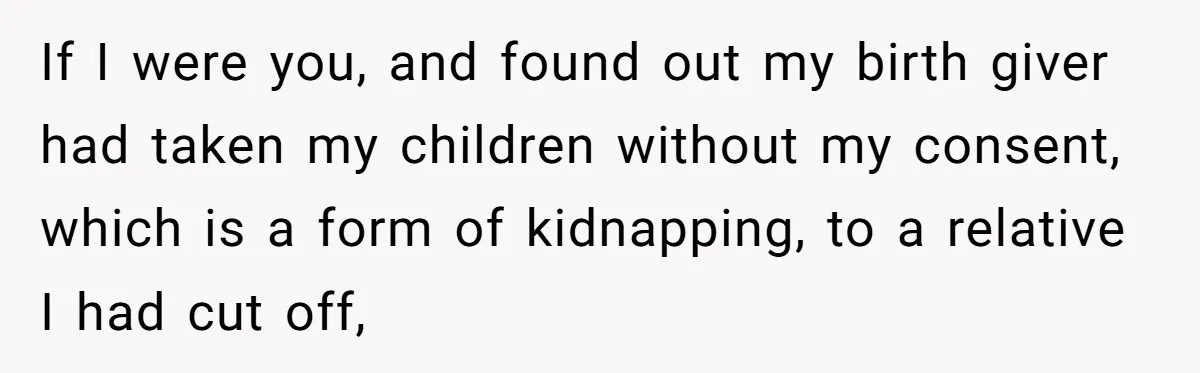 If I were you, and found out my birth giver had taken my children without my consent, which is a form of kidnapping, to a relative I had cut off,