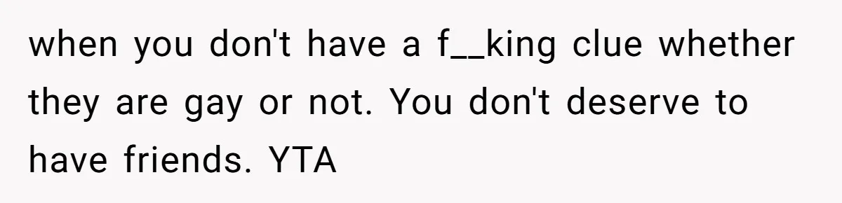 when you don't have a f__king clue whether they are gay or not. You don't deserve to have friends. YTA