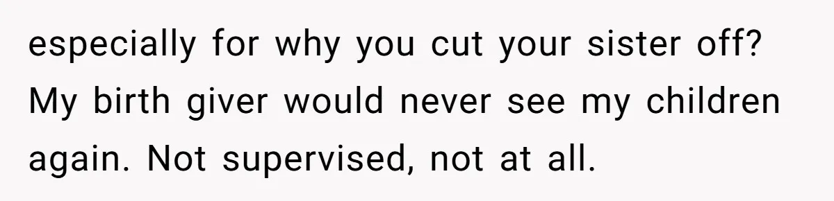 especially for why you cut your sister off? My birth giver would never see my children again. Not supervised, not at all.