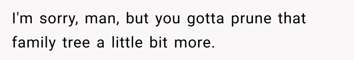 I'm sorry, man, but you gotta prune that family tree a little bit more.