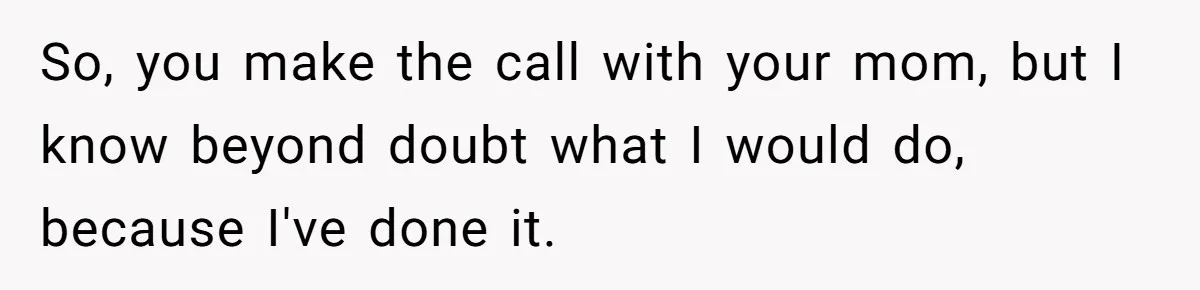 So, you make the call with your mom, but I know beyond doubt what I would do, because I've done it.