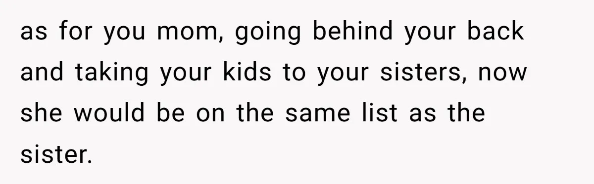 as for you mom, going behind your back and taking your kids to your sisters, now she would be on the same list as the sister.