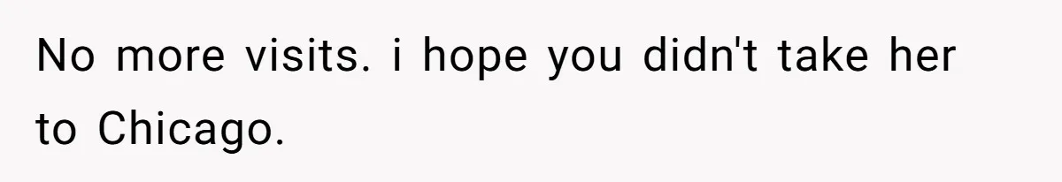 No more visits. i hope you didn't take her to Chicago.