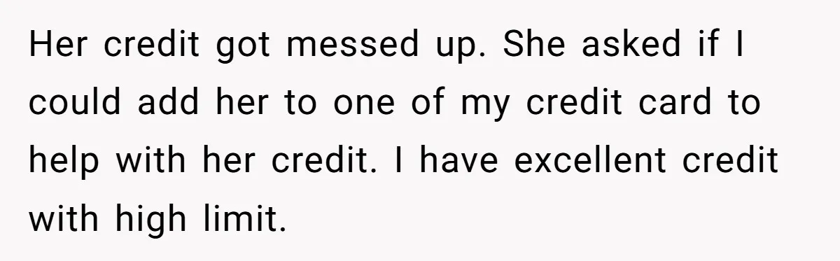 Her credit got messed up. She asked if I could add her to one of my credit card to help with her credit. I have excellent credit with high limit.