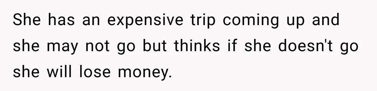 She has an expensive trip coming up and she may not go but thinks if she doesn't go she will lose money.