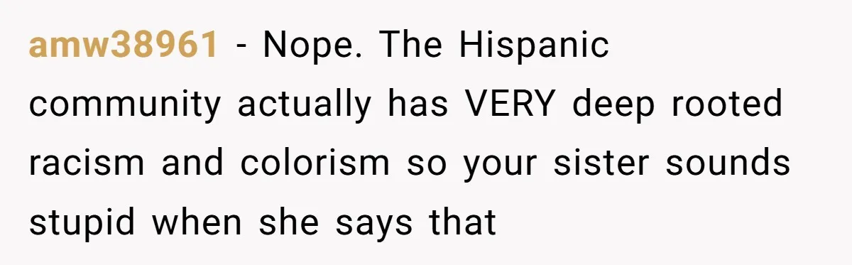 amw38961 − Nope. The Hispanic community actually has VERY deep rooted racism and colorism so your sister sounds stupid when she says that