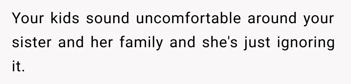 Your kids sound uncomfortable around your sister and her family and she's just ignoring it.