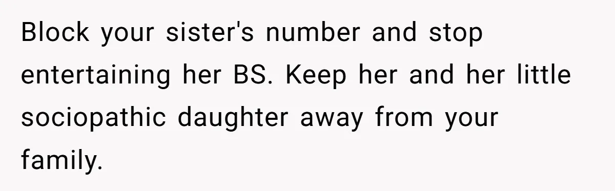 Block your sister's number and stop entertaining her BS. Keep her and her little sociopathic daughter away from your family.
