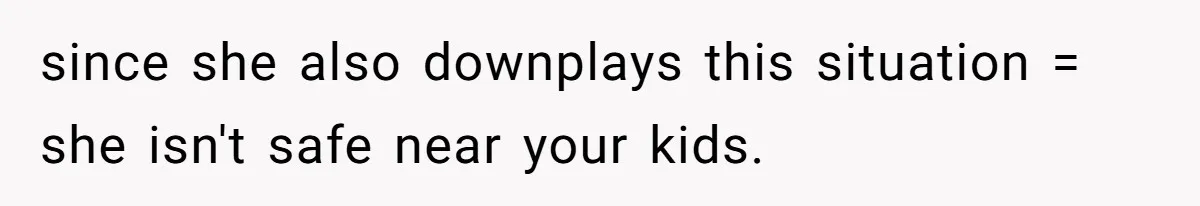 since she also downplays this situation = she isn't safe near your kids.