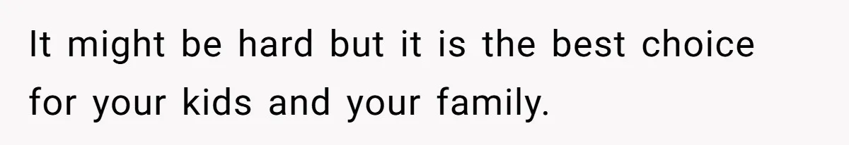 It might be hard but it is the best choice for your kids and your family.