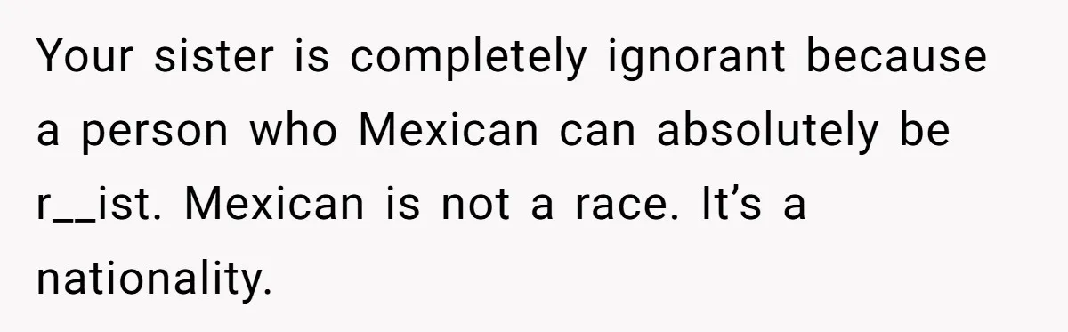 Your sister is completely ignorant because a person who Mexican can absolutely be r__ist. Mexican is not a race. It’s a nationality.