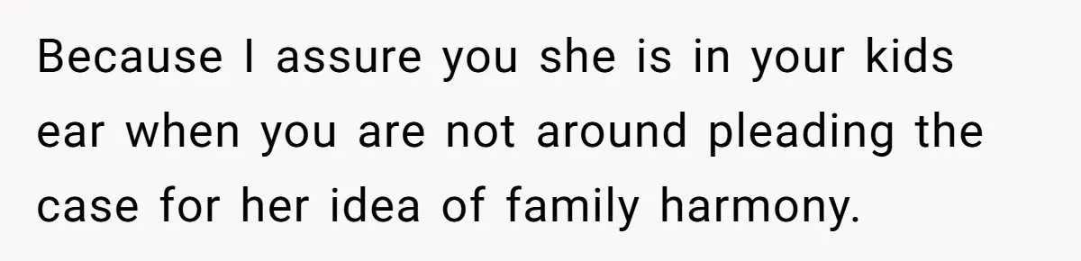 Because I assure you she is in your kids ear when you are not around pleading the case for her idea of family harmony.