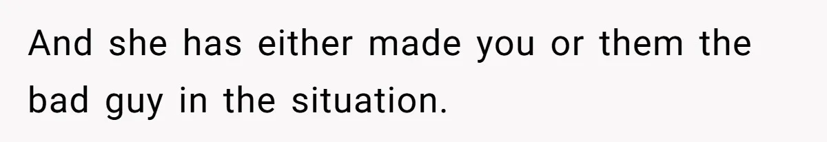 And she has either made you or them the bad guy in the situation.