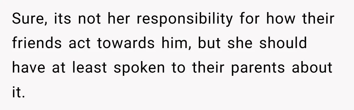 Sure, its not her responsibility for how their friends act towards him, but she should have at least spoken to their parents about it.