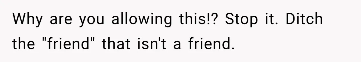 Why are you allowing this!? Stop it. Ditch the "friend" that isn't a friend.