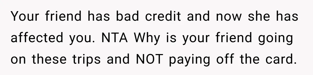 Your friend has bad credit and now she has affected you. NTA Why is your friend going on these trips and NOT paying off the card.