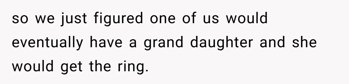 so we just figured one of us would eventually have a grand daughter and she would get the ring.