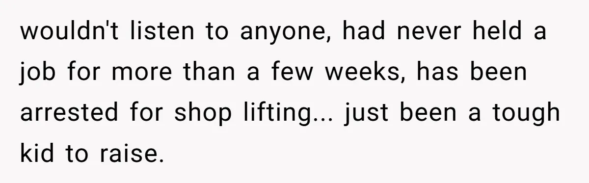 wouldn't listen to anyone, had never held a job for more than a few weeks, has been arrested for shop lifting... just been a tough kid to raise.