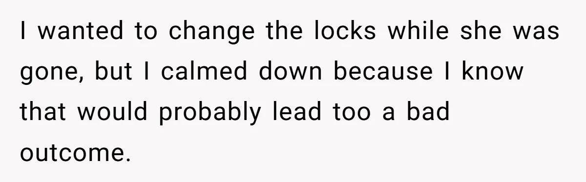 I wanted to change the locks while she was gone, but I calmed down because I know that would probably lead too a bad outcome.