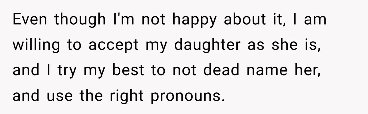 Even though I'm not happy about it, I am willing to accept my daughter as she is, and I try my best to not dead name her, and use the...