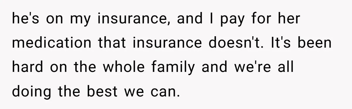 he's on my insurance, and I pay for her medication that insurance doesn't. It's been hard on the whole family and we're all doing the best we can.