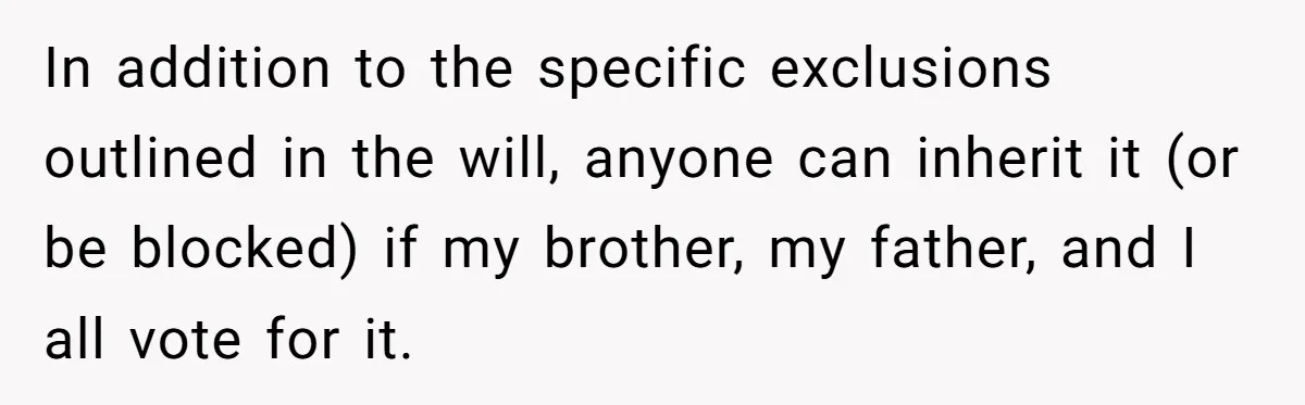 In addition to the specific exclusions outlined in the will, anyone can inherit it (or be blocked) if my brother, my father, and I all vote for it.