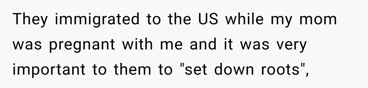 They immigrated to the US while my mom was pregnant with me and it was very important to them to "set down roots",