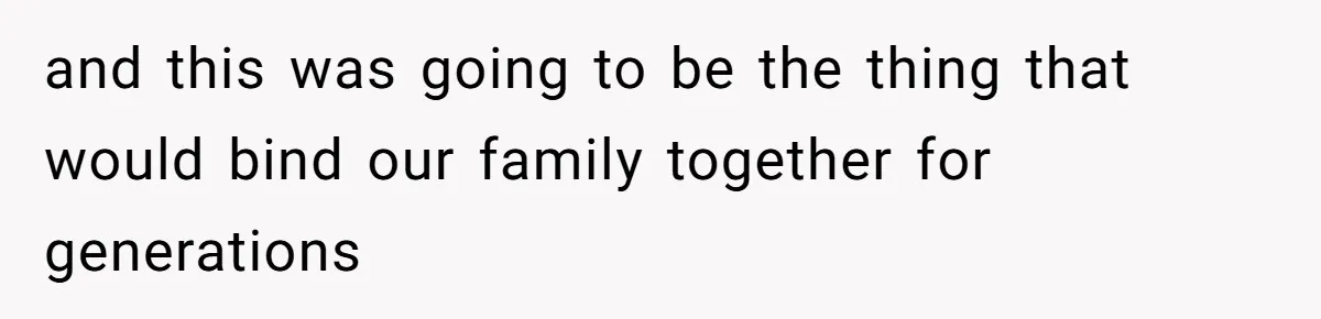 and this was going to be the thing that would bind our family together for generations