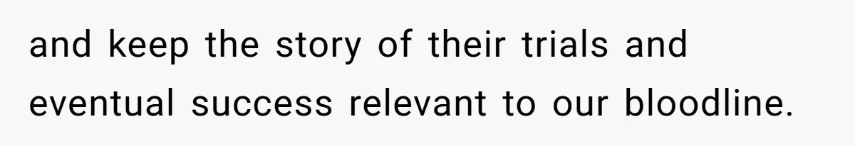 and keep the story of their trials and eventual success relevant to our bloodline.