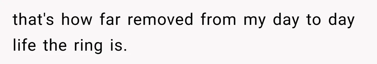 that's how far removed from my day to day life the ring is.