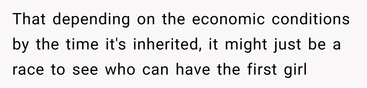 That depending on the economic conditions by the time it's inherited, it might just be a race to see who can have the first girl