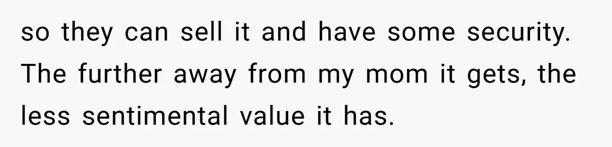 so they can sell it and have some security. The further away from my mom it gets, the less sentimental value it has.