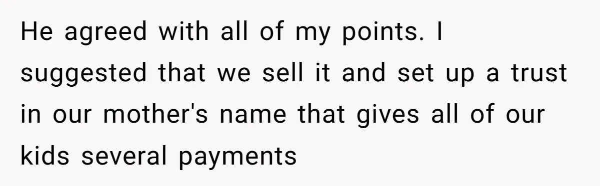 He agreed with all of my points. I suggested that we sell it and set up a trust in our mother's name that gives all of our kids several payments