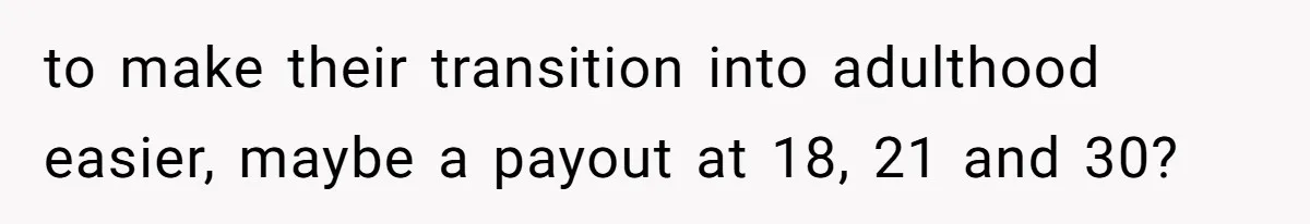to make their transition into adulthood easier, maybe a payout at 18, 21 and 30?