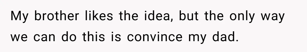 My brother likes the idea, but the only way we can do this is convince my dad.