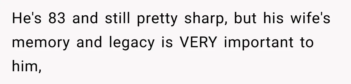 He's 83 and still pretty sharp, but his wife's memory and legacy is VERY important to him,