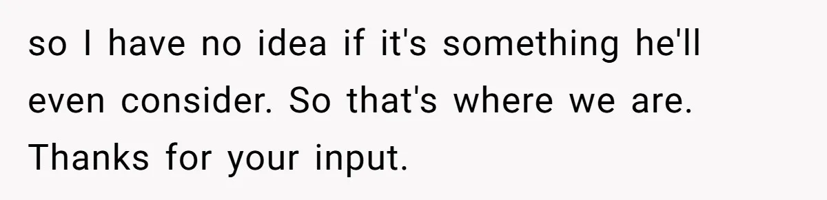 so I have no idea if it's something he'll even consider. So that's where we are. Thanks for your input.