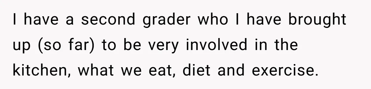 I have a second grader who I have brought up (so far) to be very involved in the kitchen, what we eat, diet and exercise.