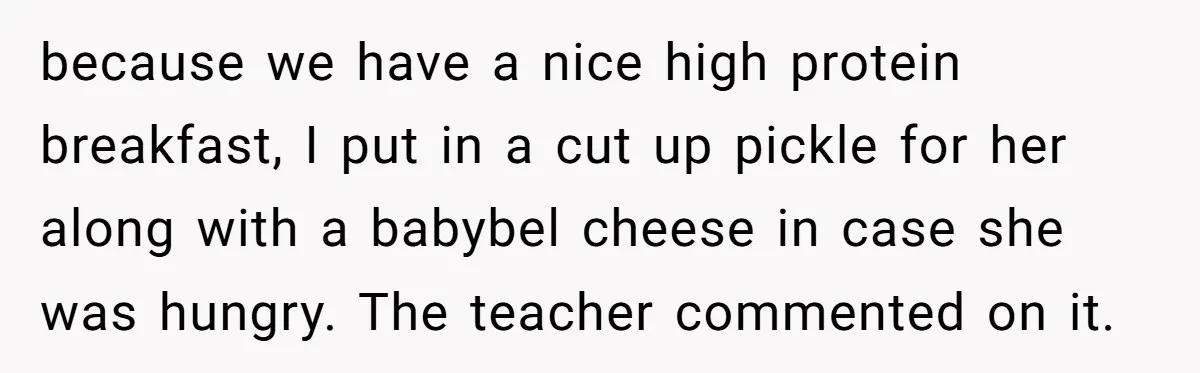 because we have a nice high protein breakfast, I put in a cut up pickle for her along with a babybel cheese in case she was hungry. The teacher commented...