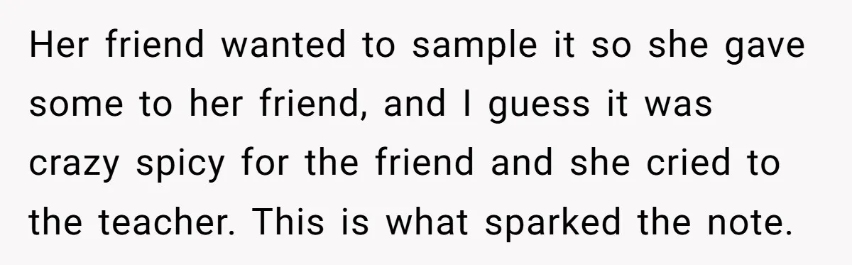 Her friend wanted to sample it so she gave some to her friend, and I guess it was crazy spicy for the friend and she cried to the teacher. This...