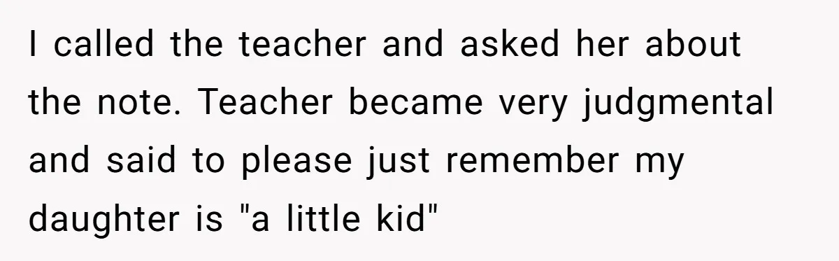 I called the teacher and asked her about the note. Teacher became very judgmental and said to please just remember my daughter is "a little kid"
