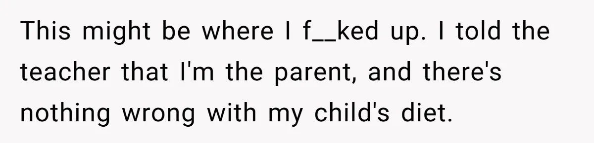 This might be where I f__ked up. I told the teacher that I'm the parent, and there's nothing wrong with my child's diet.