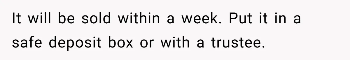 It will be sold within a week. Put it in a safe deposit box or with a trustee.