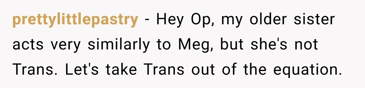 prettylittlepastry − Hey Op, my older sister acts very similarly to Meg, but she's not Trans. Let's take Trans out of the equation.