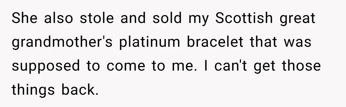 She also stole and sold my Scottish great grandmother's platinum bracelet that was supposed to come to me. I can't get those things back.