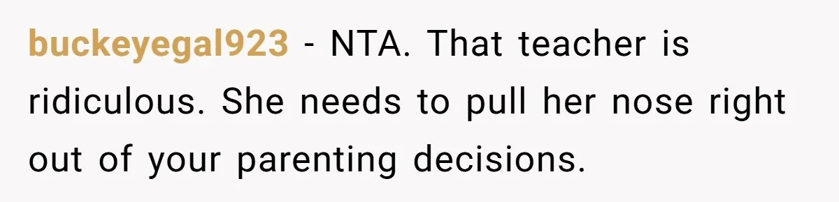 buckeyegal923 − NTA. That teacher is ridiculous. She needs to pull her nose right out of your parenting decisions.