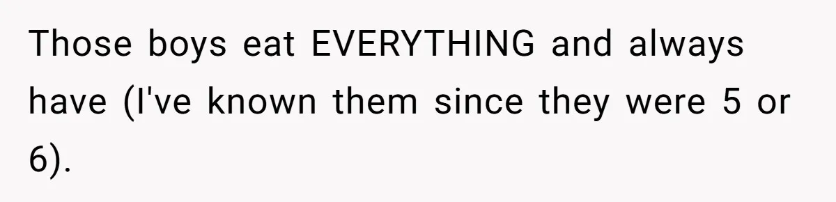 Those boys eat EVERYTHING and always have (I've known them since they were 5 or 6).